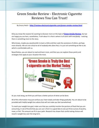 Green Smoke Review - Electronic Cigarette
               Reviews You Can Trust!
_________________________________________________________
       By Emory Hatch - http://review-electroniccigarette.com/green-smoke-review.html



Only you know the reasons for wanting to discover more on the topic of Green Smoke Review, but we
are happy you are here, nonetheless. Truth about it is that is where it all starts with everybody - realizing
there is something more to the story.

Who knows, maybe you would prefer to learn a little and then seek the assistance of others, perhaps
more directly. We are not critical at all of anybody who does that, it is just not something we like to do
which is comfortable with us.

Nevertheless, you are about to read and learn more, and then you can explore those points and
strategies that apply to your situation the most.




As you read along, we think you will have a better picture of what can be done.

All of this information may just confuse you! Start slowly and take things gradually. You are about to be
provided with helpful weight loss advice that will not make you feel overwhelmed.

To reach your weight loss goal, make sure that you carefully monitor the portions of food that you are
consuming. A rule of thumb that you can use is that it is a good idea to eat just three ounces of poultry,
meat, or fish. This amount can fit in your palm. Research has shown that careful eating choices will
result in weight loss over the long term.
 