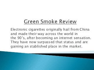 Electronic cigarettes originally hail from China
and made their way across the world in
the 90′s, after becoming an internet sensation.
They have now surpassed that status and are
gaining an stablished place in the market.
 