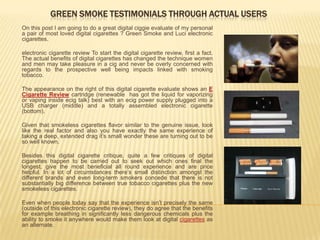GREEN SMOKE TESTIMONIALS THROUGH ACTUAL USERS
On this post I am going to do a great digital ciggie evaluate of my personal
a pair of most loved digital cigarettes ? Green Smoke and Luci electronic
cigarettes.

electronic cigarette review To start the digital cigarette review, first a fact.
The actual benefits of digital cigarettes has changed the technique women
and men may take pleasure in a cig and never be overly concerned with
regards to the prospective well being impacts linked with smoking
tobacco.

The appearance on the right of this digital cigarette evaluate shows an E
Cigarette Review cartridge (renewable has got the liquid for vaporizing
or vaping inside ecig talk) best with an ecig power supply plugged into a
USB charger (middle) and a totally assembled electronic cigarette
(bottom).

Given that smokeless cigarettes flavor similar to the genuine issue, look
like the real factor and also you have exactly the same experience of
taking a deep, extended drag it’s small wonder these are turning out to be
so well known.

Besides this digital cigarette critique, quite a few critiques of digital
cigarettes happen to be carried out to seek out which ones final the
longest, give the most beneficial all round experience and are price
helpful. In a lot of circumstances there’s small distinction amongst the
different brands and even long-term smokers concede that there is not
substantially big difference between true tobacco cigarettes plus the new
smokeless cigarettes.

Even when people today say that the experience isn’t precisely the same
(outside of this electronic cigarette review), they do agree that the benefits
for example breathing in significantly less dangerous chemicals plus the
ability to smoke it anywhere would make them look at digital cigarettes as
an alternate.
 