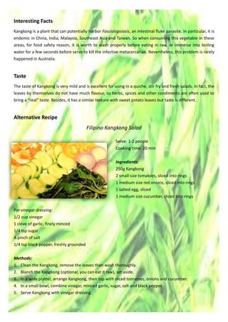 Interesting Facts
Kangkong is a plant that can potentially harbor Fasciolopsiasis, an intestinal fluke parasite. In particular, it is
endemic in China, India, Malaysia, Southeast Asia and Taiwan. So when consuming this vegetable in these
areas, for food safety reason, it is worth to wash properly before eating in raw, or immerse into boiling
water for a few seconds before serve to kill the infective metacercariae. Nevertheless, this problem is rarely
happened in Australia.
Taste
The taste of Kangkong is very mild and is excellent for using in a quiche, stir fry and fresh salads. In fact, the
leaves by themselves do not have much flavour, so herbs, spices and other condiments are often used to
bring a “real” taste. Besides, it has a similar texture with sweet potato leaves but taste is different.
Alternative Recipe
Filipino Kangkong Salad
Serve: 1-2 people
Cooking time: 20 min
Ingredients:
250g Kangkong
2 small size tomatoes, sliced into rings
1 medium size red onions, sliced into rings
1 salted egg, sliced
1 medium size cucumber, sliced into rings
For vinegar dressing:
1/2 cup vinegar
1 clove of garlic, finely minced
1/4 tsp sugar
A pinch of salt
1/4 tsp black pepper, freshly grounded
Methods:
1. Clean the Kangkong, remove the leaves then wash thoroughly.
2. Blanch the Kangkong (optional, you can eat it raw), set aside.
3. In a wide platter, arrange Kangkong, then top with sliced tomatoes, onions and cucumber.
4. In a small bowl, combine vinegar, minced garlic, sugar, salt and black pepper.
5. Serve Kangkong with vinegar dressing.
 