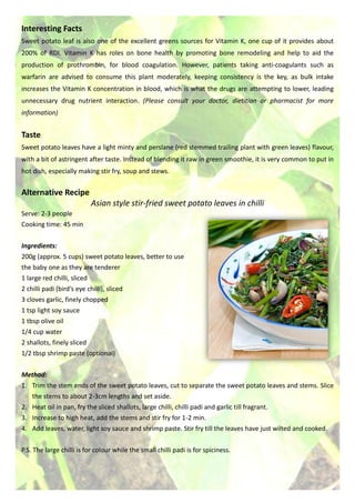 Interesting Facts
Sweet potato leaf is also one of the excellent greens sources for Vitamin K, one cup of it provides about
200% of RDI. Vitamin K has roles on bone health by promoting bone remodeling and help to aid the
production of prothrombin, for blood coagulation. However, patients taking anti-coagulants such as
warfarin are advised to consume this plant moderately, keeping consistency is the key, as bulk intake
increases the Vitamin K concentration in blood, which is what the drugs are attempting to lower, leading
unnecessary drug nutrient interaction. (Please consult your doctor, dietitian or pharmacist for more
information)
Taste
Sweet potato leaves have a light minty and perslane (red stemmed trailing plant with green leaves) flavour,
with a bit of astringent after taste. Instead of blending it raw in green smoothie, it is very common to put in
hot dish, especially making stir fry, soup and stews.
Alternative Recipe
Asian style stir-fried sweet potato leaves in chilli
Serve: 2-3 people
Cooking time: 45 min
Ingredients:
200g (approx. 5 cups) sweet potato leaves, better to use
the baby one as they are tenderer
1 large red chilli, sliced
2 chilli padi (bird’s eye chilli), sliced
3 cloves garlic, finely chopped
1 tsp light soy sauce
1 tbsp olive oil
1/4 cup water
2 shallots, finely sliced
1/2 tbsp shrimp paste (optional)
Method:
1. Trim the stem ends of the sweet potato leaves, cut to separate the sweet potato leaves and stems. Slice
the stems to about 2-3cm lengths and set aside.
2. Heat oil in pan, fry the sliced shallots, large chilli, chilli padi and garlic till fragrant.
3. Increase to high heat, add the stems and stir fry for 1-2 min.
4. Add leaves, water, light soy sauce and shrimp paste. Stir fry till the leaves have just wilted and cooked.
P.S. The large chilli is for colour while the small chilli padi is for spiciness.
 