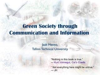 Green Society through
Communication and Information

                 Jaak Henno,
        Tallinn Technical University


                      “Nothing in this book is true.”
                      ― Kurt Vonnegut, Cat’s Cradle
                      “ Not everything here might be untrue.”
                      ― JH
 