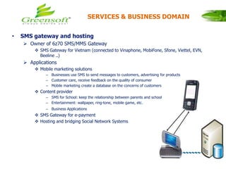 • SMS gateway and hosting
 Owner of 6z70 SMS/MMS Gateway
 SMS Gateway for Vietnam (connected to Vinaphone, MobiFone, Sfone, Viettel, EVN,
Beeline ..)
 Applications
 Mobile marketing solutions
– Businesses use SMS to send messages to customers, advertising for products
– Customer care, receive feedback on the quality of consumer
– Mobile marketing create a database on the concerns of customers
 Content provider
– SMS for School: keep the relationship between parents and school
– Entertainment: wallpaper, ring-tone, mobile game, etc.
– Business Applications
 SMS Gateway for e-payment
 Hosting and bridging Social Network Systems
SERVICES & BUSINESS DOMAIN
 