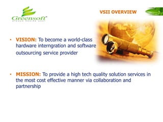 • VISION: To become a world-class
hardware interngration and software
outsourcing service provider
• MISSION: To provide a high tech quality solution services in
the most cost effective manner via collaboration and
partnership
VSII OVERVIEW
 