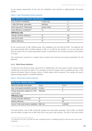 Green Solutions for Telecom Towers: Part I

As per energy requirement of this site the installation area required is approximately 99 square
meters.
Table 3: Solar Photovoltaic Solution Specifics
Solar Photovoltaic Solution Specifications
Avg. Sunshine availability

hrs/per day

4

1 kWp SPV Panel generates

kWh/day

4

Area required for 1kWp panel

square meter

12

%

8.3

Charge controller efficiency

%

90

Loss due to dust

%

95

Battery efficiency

%

85

Panel efficiency considered

32

Efficiency Loss

At the current price of INR 100/Wp panel, this installation will cost INR 8,25,593. The batteries will
cost approximately INR 5,15,996 totalling to INR 13, 41,589 for the solution. It is to be noted here
that the system life of a solar photovoltaic system is estimated to be 20 years and that of the battery
is 3 years.
The maintenance required on a regular basis includes panel cleaning and charge equalisation for the
batteries.
4.1.2 Wind Power Solution:
To meet the site off-grid energy requirement of 24kWhr/day, the wind power solution should supply
31kWhr/day to account for losses. If an average of 4 hours of quality wind is available per day, a 1kW
turbine will deliver 3kWhr of energy. Hence, a 10kW system will be required. This solution will need a
battery storage capacity of 1634Ah @48Volts.
Table 4: Wind Power Solution Specifics
Wind Power Solution Specifics
National average wind speed

m/sec

3 to 5

Avg. wind speed availability duration

hrs/day

4

Energy production capacity of 1 kW

KWh/day

3

Charge controller efficiency

%

90

Battery efficiency

%

85

wind turbine
Efficiency Loss

Cost of 1 kW wind turbine installation INR/ kW

1,00,000

The total solution cost of INR 14,90,196 includes the wind power generator cost of INR 10, 00,000
and the battery storage cost of INR 4,90,196 for the given case scenario. The life of the wind turbine

An efficiency of 8.3% in the field has been considered based on Intelligent Energy’s interview with various solar
companies
32

© 2013 Intelligent Energy Limited

10

 