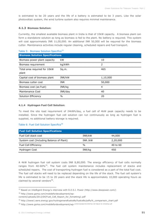 Green Solutions for Telecom Towers: Part I

is estimated to be 20 years and the life of a battery is estimated to be 3 years. Like the solar
photovoltaic system, the wind turbine system also requires minimal maintenance.

4.1.3 Biomass Solution:
Currently, the smallest available biomass plant in India is that of 10kW capacity. A biomass plant can
form a standalone solution as long as biomass is fed to the plant. No battery is required. This system
will cost approximately INR 11,00,000. An additional INR 50,000 will be required for the biomass
cutter. Maintenance activities include regular cleaning, scheduled repairs and fuel transport.
Table 5: Biomass Solution Specifics33
Biomass Solution Specifications
Biomass power plant capacity

kW

10

Biomass requirement

kg/kWh

2

Total area required for 10kW

Sq.m.

465

Capital cost of biomass plant

INR/kW

1,10,000

Biomass cutter cost

INR

50,000

Biomass cost (as Fuel)

INR/kg

4

Maintenance Cost

INR/day

40

Solution Efficiency

%

20

plant

4.1.4 Hydrogen Fuel Cell Solution:
To meet the site load requirement of 24kWh/day, a fuel cell of 4kW peak capacity needs to be
installed. Since the hydrogen fuel cell solution can run continuously as long as hydrogen fuel is
supplied, no additional battery storage is required.
Table 6: Fuel Cell Solution Specifics34
Fuel Cell Solution Specifications
Fuel Cell stack cost

INR/kW

44,000

System cost (Including Balance of Plant)

INR /kW

2,20,000

Fuel Cell Efficiency

%

40 to 60

Hydrogen Cost

INR/kg

450

A 4kW hydrogen fuel cell system costs INR 8,80,000. The energy efficiency of fuel cells normally
ranges from 40-60%35. The fuel cell system maintenance includes replacement of stacks and
scheduled repairs. The cost of transporting hydrogen fuel is considered as a part of the total fuel cost.
The fuel cell stacks will need to be replaced depending on the life of the stack. The fuel cell system’s
life is estimated to be 15 to 20 years and the stack life is approximately 10,000 operating hours as
claimed by several vendors36.

33

Based on Intelligent Energy’s interview with D.E.S.I. Power (http://www.desipower.com/)

34

http://www.gsma.com/mobilefordevelopment/wpcontent/uploads/2012/04/Fuel_Cell_Report_for_fomatting1.pdf
35

http://www1.eere.energy.gov/hydrogenandfuelcells/fuelcells/pdfs/fc_comparison_chart.pdf

36

http://www.gsma.com/mobilefordevelopment/wp-content/uploads/2012/04/Fuel_Cell_Report_for_fomatting1.pdf

© 2013 Intelligent Energy Limited

11

 
