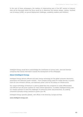 Green Solutions for Telecom Towers: Part I

In the next of these whitepapers, the realities of implementing each of the RET solution at telecom
sites will be discussed where the focus would be to determine the solution design, costing, levelised
cost of energy (LCOE), on-ground deployment challenges, scalability enablers and inhibitors.

Intelligent Energy would like to acknowledge the contribution of various solar, wind and biomass
companies that shared information towards the development of this whitepaper.

About Intelligent Energy
Intelligent Energy delivers efficient and clean energy technology for the global consumer electronics,
automotive and stationary power markets – from compact energy packs for mobile devices, to powertrains for zero-emission vehicles, and stationary power units for the always-on infrastructure.
Our unique technology architecture is used by global blue chip companies to create differentiated,
cost-efficient fuel cell power systems for mass market applications. It enables Intelligent Energy and
our industry partners to solve the challenges of continuous power and productivity, by creating
convenient everyday energy solutions to power your life.
Intelligent Energy operates globally, with offices in the Americas, Europe and Asia.
www.intelligent-energy.com

© 2013 Intelligent Energy Limited

13

 