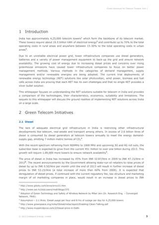 Green Solutions for Telecom Towers: Part I

1 Introduction
India has approximately 4,25,000 telecom towers1 which form the backbone of its telecom market.
These towers require about 16.5 billion kWh of electrical energy2 and contribute up to 70% to the total
operating costs in rural areas and anywhere between 15-30% to the total operating costs in urban
areas3.
Due to an unreliable electrical power grid, tower infrastructure companies use diesel generators,
batteries and a variety of power management equipment to back-up the grid and ensure network
availability. The growing cost of energy due to increasing diesel prices and concerns over rising
greenhouse emissions have caused tower infrastructure companies to focus on better power
management methods. Various methods in the categories of demand management, supply
management and/or renewable energies are being adopted. The current trial deployments of
renewable energy technology (RET) solutions like solar photovoltaic, wind power, biomass and fuel
cells across India are proving that each RET has its own challenges and that no single RET provides a
silver bullet solution.
This whitepaper focuses on understanding the RET solutions suitable for telecom in India and provides
a comparison of the technologies, their characteristics, economics, suitability and limitations. The
sequels to this whitepaper will discuss the ground realities of implementing RET solutions across India
on a large scale.

2 Green Telecom Initiatives
2.1 Diesel
The lack of adequate electrical grid infrastructure in India is restricting other infrastructural
developments like telecom, real-estate and transport among others. In excess of 2.6 billion litres of
diesel is consumed by diesel generators at telecom towers annually to meet the energy demandsupply gap, emitting 7 million metric tonnes of CO24.
With the recent spectrum reframing from 900MHz to 1800 MHz and upcoming 3G and 4G roll outs, the
subscriber base is expected to grow from the current 951 million to over one billion during 2013. This
growth will require 1,00,000 more towers to ensure network availability5.
The price of diesel in India has increased by 45% from INR 32.87/litre in 2009 to INR 47.15/litre in
20126. The recent announcements by the Government allowing state-run oil retailers to raise prices of
diesel by up to INR 0.50/litre per month until the end of 2013 will result in further increase of diesel
prices to INR 53.15/litre (a total increase of more than 60% from 2009). It is expected that
deregulation of diesel prices, if continued with the current regulatory fee, tax structure and marketing
margin of oil marketing companies in place, would result in an increase in diesel prices to INR
1

http://www.gits4u.com/envo/envo31.htm

2

http://www.eai.in/club/users/miaf/blogs/375

3

Adoption of Green Technology and Safety of Wireless Network by Milan Jain (Sr. Research Eng. – Converged
Network, TRAI).
4

Assumption – 2.1 litres. Diesel usage per hour and 8 hrs of outage per day for 4,25,000 towers

5

http://www.greenpeace.org/india/Global/india/report/Enabling-Clean-Talking.pdf

6

http://www.mypetrolprice.com/2/Diesel-price-in-Delhi

© 2013 Intelligent Energy Limited

3

 