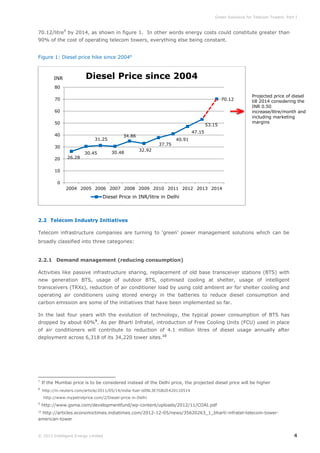 Green Solutions for Telecom Towers: Part I

70.12/litre7 by 2014, as shown in figure 1. In other words energy costs could constitute greater than
90% of the cost of operating telecom towers, everything else being constant.
Figure 1: Diesel price hike since 20048

Diesel Price since 2004

INR
80
70

70.12

60
50

53.15

40

31.25

20

26.28

37.75
30.48

30.45

47.15

34.86

30

Projected price of diesel
till 2014 considering the
INR 0.50
increase/litre/month and
including marketing
margins

40.91

32.92

10
0
2004 2005 2006 2007 2008 2009 2010 2011 2012 2013 2014

Diesel Price in INR/litre in Delhi

2.2 Telecom Industry Initiatives
Telecom infrastructure companies are turning to ‘green’ power management solutions which can be
broadly classified into three categories:

2.2.1 Demand management (reducing consumption)
Activities like passive infrastructure sharing, replacement of old base transceiver stations (BTS) with
new generation BTS, usage of outdoor BTS, optimised cooling at shelter, usage of intelligent
transceivers (TRXs), reduction of air conditioner load by using cold ambient air for shelter cooling and
operating air conditioners using stored energy in the batteries to reduce diesel consumption and
carbon emission are some of the initiatives that have been implemented so far.
In the last four years with the evolution of technology, the typical power consumption of BTS has
dropped by about 60%9. As per Bharti Infratel, introduction of Free Cooling Units (FCU) used in place
of air conditioners will contribute to reduction of 4.1 million litres of diesel usage annually after
deployment across 6,318 of its 34,220 tower sites.10

7

If the Mumbai price is to be considered instead of the Delhi price, the projected diesel price will be higher

8

http://in.reuters.com/article/2011/05/14/india-fuel-idINL3E7GB2E420110514

9

http://www.gsma.com/developmentfund/wp-content/uploads/2012/11/COAI.pdf

http://www.mypetrolprice.com/2/Diesel-price-in-Delhi

http://articles.economictimes.indiatimes.com/2012-12-05/news/35620263_1_bharti-infratel-telecom-toweramerican-tower
10

© 2013 Intelligent Energy Limited

4

 