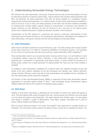 Green Solutions for Telecom Towers: Part I

3 Understanding Renewable Energy Technologies
RET solutions like solar photovoltaic, wind power, biomass and fuel cells are the technologies of choice
for alternative solutions at telecom towers today. Hybrid solutions that combine diesel generators with
RETs and batteries are being customised. Fuel cells are being installed as a standalone solution
replacing the existing diesel generator. In a limited number of cases where electrical grid availability is
close to 20 hours a day or more, the diesel generator at the tower site has been replaced completely
by enhancing the existing battery capacity leading to improvement in economics and reduction of
carbon emissions on site. Batteries are and will continue to be a key part of any backup power
solution but a detailed discussion on batteries has been excluded in this discussion.
Customisation of the RET solution for a particular site requires a thorough understanding of each
technology and its relevant economics. The comparative characteristics, advantages and limitations of
solar photovoltaic, wind power, biomass and fuel cell technologies are discussed below.
3.1 Solar Photovoltaic
India receives abundant sunshine for around 300 days a year. The daily average solar energy incident
across India varies from 4 to 7kWh/m2 considering 1000Wh/m2 of standard sunshine. This translates
to 4 to 6 hours of sunshine per day that can be used by a Solar Photovoltaic (SPV) installation20.
Since a photovoltaic system can only generate power during sunshine hours, it is not feasible to create
a standalone solution using this system. Generally, a solar photovoltaic backup power system is
designed with a combination of appropriate sized battery banks, or used to offset the operation of a
backup power system like a diesel generator for approximately four hours per day when sunlight is
available.
To configure a solar photovoltaic installation for a telecom tower site, detailed evaluation of the load
profile of the site, weather conditions at the site throughout the calendar year, battery efficiency,
charge controller efficiency, power loss due to dust accumulation and available area for installation of
the solar photovoltaic panels should be considered.
The Ministry of New and Renewable Energy (MNRE) is supporting off-grid solar photovoltaic telecom
applications by providing capital subsidy of 30%21. India Renewable Energy Development Agency
(IREDA) offers soft loans at 5% interest for renewable energy projects.
3.2 Wind Power
Viability of wind power technology is dependent on the duration of useful wind speed and quality of
wind. The wind speed profile varies throughout the year. During January and February the wind speed
is at its lowest and peaks during September. The speed reduces from October again. In India quality
wind speed is available in states of Maharashtra, Tamil Nadu, Gujarat, Karnataka and in parts of
Orissa, Andhra Pradesh and Madhya Pradesh.
With an annual national average of 5-6 m/sec wind speed22 wind speed and an average duration of
4hrs/day23, the wind power turbine solution for telecom towers cannot form a standalone solution. The

20

http://en.wikipedia.org/wiki/Solar_power_in_India

21

http://panchabuta.com/2012/11/14/solarizing-of-telecom-towers-in-india-could-be-a-2-billion-opportunity-overnext-3-5-years/
22

Green Energy: A Perspective for Indian Rural Telecom by Pratap Kumar Panigrahi, Sr. Dy. Director General (BW),
DoT
23

Based on Intelligent Energy’s interview with Sun n Wind Renewables Pvt. Ltd (http://www.sunnwindhk.com/)

© 2013 Intelligent Energy Limited

7

 