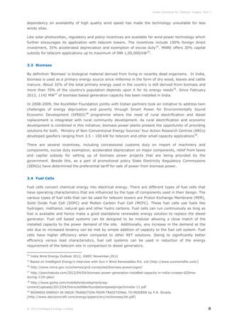 Green Solutions for Telecom Towers: Part I

dependency on availability of high quality wind speed has made the technology unsuitable for less
windy sites.
Like solar photovoltaic, regulatory and policy incentives are available for wind power technology which
further encourages its application with telecom towers. The incentives include 100% foreign direct
investment, 35% accelerated depreciation and exemption of excise duty 24. MNRE offers 30% capital
subsidy for telecom applications up to maximum of INR 1,00,000/kW25.
3.3 Biomass
By definition ‘Biomass’ is biological material derived from living or recently dead organisms. In India,
biomass is used as a primary energy source since millennia in the form of dry wood, leaves and cattle
manure. About 32% of the total primary energy used in the country is still derived from biomass and
more than 70% of the country’s population depends upon it for its energy needs 26. Since February
2012, 1142 MW27 of biomass based generation capacity has been installed in India.
In 2008-2009, the Rockfeller Foundation jointly with Indian partners took an initiative to address twin
challenges of energy deprivation and poverty through Smart Power for Environmentally Sound
Economic Development (SPEED)28 programme where the need of rural electrification and diesel
replacement is integrated with rural community development. As rural electrification and economic
development is combined in this initiative, biomass power plants present the opportunity of providing
solutions for both. Ministry of Non-Conventional Energy Sources’ four Action Research Centres (ARCs)
developed gasifiers ranging from 3.5 – 100 kW for telecom and other small capacity applications29.
There are several incentives, including concessional customs duty on import of machinery and
components, excise duty exemption, accelerated depreciation on major components, relief from taxes
and capital subsidy for setting up of biomass power projects that are being provided by the
government. Beside this, as a part of promotional policy State Electricity Regulatory Commissions
(SERCs) have determined the preferential tariff for sale of power from biomass power.
3.4 Fuel Cells
Fuel cells convert chemical energy into electrical energy. There are different types of fuel cells that
have operating characteristics that are influenced by the type of components used in their design. The
various types of fuel cells that can be used for telecom towers are Proton Exchange Membrane (PEM),
Solid Oxide Fuel Cell (SOFC) and Molten Carbon Fuel Cell (MCFC). These fuel cells use fuels like
hydrogen, methanol, natural gas and other hydro carbons. Fuel cells can run continuously as long as
fuel is available and hence make a good standalone renewable energy solution to replace the diesel
generator. Fuel cell based systems can be designed to be modular allowing a close match of the
installed capacity to the power demand of the site. Additionally, any increase in the demand at the
site due to increased tenancy can be met by simple addition of capacity to the fuel cell system. Fuel
cells have higher efficiency when compared to other RET solutions. Owing to significantly better
efficiency versus load characteristics, fuel cell systems can be used in reduction of the energy
requirement of the telecom site in comparison to diesel generators.
24

India Wind Energy Outlook 2012, GWEC November,2012

25

Based on Intelligent Energy’s interview with Sun n Wind Renewables Pvt. Ltd (http://www.sunnwindhk.com/)

26

http://www.mnre.gov.in/schemes/grid-connected/biomass-powercogen/

27

http://panchabuta.com/2012/04/04/biomass-power-generation-installed-capacity-in-india-crosses-620mwduring-11th-plan/
28

http://www.gsma.com/mobilefordevelopment/wpcontent/uploads/2012/04/therockefellerfoundationspeedprojectinindia-11.pdf
29

BIOMASS ENERGY IN INDIA:TRANSITION FROM TRADITIONAL TO MODERN by P.R. Shukla
(http://www.decisioncraft.com/energy/papers/ecc/re/biomass/bti.pdf)

© 2013 Intelligent Energy Limited

8

 