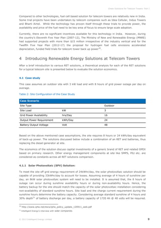 Green Solutions for Telecom Towers: Part I

Compared to other technologies, fuel cell based solution for telecom towers are relatively new in India.
Some trial projects have been undertaken by telecom companies such as Idea Cellular, Indus Towers
and Bharti Airtel. While the technology has proven itself through these trials to provide power, the
availability and price of the fuel need to be key area of focus to ensure large scale adoption.
Currently, there are no significant incentives available for this technology in India. However, during
the country’s Eleventh Five Year Plan (2007-12), The Ministry of New and Renewable Energy (MNRE)
had supported projects with more than $15 million irrespective of the industry vertical and for the
Twelfth Five Year Plan (2012-17) the proposal for hydrogen fuel cells envisions accelerated
depreciation, funded field trials for telecom tower back up power 30.

4 Introducing Renewable Energy Solutions at Telecom Towers
After a brief introduction to various RET solutions, a theoretical analysis for each of the RET solutions
for a typical telecom site is presented below to evaluate the solution economics.
4.1 Case study
This case assumes an outdoor site with 3 kW load and with 8 hours of grid power outage per day on
average.
Table 2: Site Configuration of the Case Study
Case Scenario
Site Type

Outdoor

Site Load

kW

3

Grid Power Availability

hrs/Day

16

Output Power Requirement

kWh/Day

24

Battery Output Voltage

Volt

48

Based on the above mentioned case assumptions, the site requires 8 hours or 24 kWh/day equivalent
of back-up power. The solutions discussed below include a combination of an RET and batteries, thus
replacing the diesel generator at site.
The economics of the solution discuss capital investments of a generic brand of RET and related OPEX
based on primary research. Other energy management components at site like SMPS, PIU etc. are
considered as constants across all RET solutions comparison.
4.1.1 Solar Photovoltaic (SPV) Solution:
To meet the site off grid energy requirement of 24kWhr/day, the solar photovoltaic solution should be
capable of providing 33kWhr/day to account for losses. Assuming average of 4 hours of sunshine per
day, an 8kW solar photovoltaic system will need to be installed. It is assumed that, the 8 hours of
outage can occur during sunshine availability hours or during non-availability hours. Hence, the
battery backup for the site should match the capacity of the solar photovoltaic installation considering
non-availability of standard sunshine hours. Site load and the charge current requirement during the
sunshine hours determine the battery capacity. Considering average standard sunshine of 4 hours and
30% depth31 of battery discharge per day, a battery capacity of 1720 Ah @ 48 volts will be required.
30

http://www.iphe.net/docs/iphe_policy_update_120911_web.pdf

31

Intelligent Energy’s interview with solar companies

© 2013 Intelligent Energy Limited

9

 