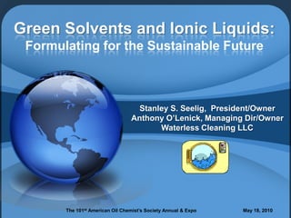 Green Solvents and Ionic Liquids:
 Formulating for the Sustainable Future



                                  Stanley S. Seelig, President/Owner
                                 Anthony O’Lenick, Managing Dir/Owner
                                       Waterless Cleaning LLC




       The 101st American Oil Chemist’s Society Annual & Expo   May 18, 2010
 