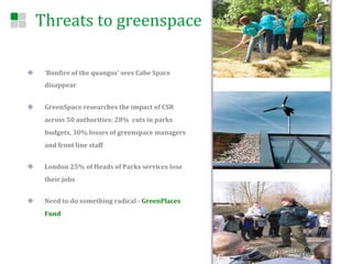 Threats	
  to	
  greenspace	
  

u      ‘BonEire	
  of	
  the	
  quangos’	
  sees	
  Cabe	
  Space	
  
        disappear	
  


u      GreenSpace	
  researches	
  the	
  impact	
  of	
  CSR	
  
        across	
  50	
  authorities:	
  28%	
  	
  cuts	
  in	
  parks	
  	
  
        budgets,	
  30%	
  losses	
  of	
  greenspace	
  managers	
  
        and	
  front	
  line	
  staff	
  


u      London	
  25%	
  of	
  Heads	
  of	
  Parks	
  services	
  lose	
  
        their	
  jobs	
  	
  


u      Need	
  to	
  do	
  something	
  radical	
  -­‐	
  GreenPlaces	
  
        Fund	
  




	
  
 