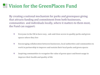 Vision	
  for	
  the	
  GreenPlaces	
  Fund	
  
By	
  creating	
  a	
  national	
  mechanism	
  for	
  parks	
  and	
  greenspace	
  giving	
  
that	
  attracts	
  funding	
  and	
  commitment	
  from	
  both	
  businesses,	
  
communities	
  	
  and	
  individuals	
  locally,	
  where	
  it	
  matters	
  to	
  them	
  most,	
  
the	
  Fund	
  can	
  support:	
  

    u     Everyone	
  in	
  the	
  UK	
  to	
  have	
  easy,	
  	
  safe	
  and	
  close	
  access	
  to	
  quality	
  parks	
  and	
  green	
  
           spaces	
  where	
  they	
  live	
  


    u     Encouraging	
  collaboration	
  between	
  businesses,	
  local	
  authorities	
  and	
  communities	
  to	
  
           work	
  in	
  partnership	
  to	
  improve	
  and	
  sustain	
  their	
  local	
  parks	
  and	
  green	
  spaces	
  


    u     Inspiring	
  communities	
  to	
  recognise	
  the	
  value	
  of	
  green	
  space	
  and	
  boost	
  usage	
  to	
  
           improve	
  their	
  health	
  and	
  quality	
  of	
  life	
  


    	
  
 