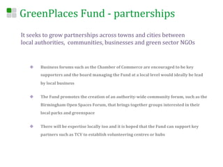 GreenPlaces	
  Fund	
  -­‐	
  partnerships	
  
It	
  seeks	
  to	
  grow	
  partnerships	
  across	
  towns	
  and	
  cities	
  between	
  
local	
  authorities,	
  	
  communities,	
  businesses	
  and	
  green	
  sector	
  NGOs	
  


    u    Business	
  forums	
  such	
  as	
  the	
  Chamber	
  of	
  Commerce	
  are	
  encouraged	
  to	
  be	
  key	
  
          supporters	
  and	
  the	
  board	
  managing	
  the	
  Fund	
  at	
  a	
  local	
  level	
  would	
  ideally	
  be	
  lead	
  
          by	
  local	
  business	
  


    u    The	
  Fund	
  promotes	
  the	
  creation	
  of	
  an	
  authority-­‐wide	
  community	
  forum,	
  such	
  as	
  the	
  
          Birmingham	
  Open	
  Spaces	
  Forum,	
  that	
  brings	
  together	
  groups	
  interested	
  in	
  their	
  
          local	
  parks	
  and	
  greenspace	
  


    u    There	
  will	
  be	
  expertise	
  locally	
  too	
  and	
  it	
  is	
  hoped	
  that	
  the	
  Fund	
  can	
  support	
  key	
  
          partners	
  such	
  as	
  TCV	
  to	
  establish	
  volunteering	
  centres	
  or	
  hubs	
  
 