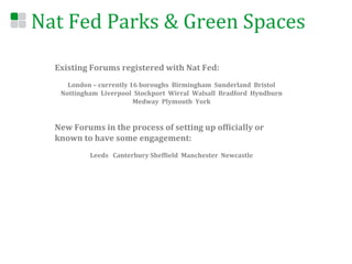 Nat	
  Fed	
  Parks	
  &	
  Green	
  Spaces	
  
    Existing	
  Forums	
  registered	
  with	
  Nat	
  Fed:	
  
    	
  
             London	
  –	
  currently	
  16	
  boroughs	
  	
  Birmingham	
  	
  Sunderland	
  	
  Bristol	
  	
  
           Nottingham	
  	
  Liverpool	
  	
  Stockport	
  	
  Wirral	
  	
  Walsall	
  	
  Bradford	
  	
  Hyndburn	
  	
  
                                          Medway	
  	
  Plymouth	
  	
  York	
  	
  	
  
                                                               	
  
                                                               	
  
    New	
  Forums	
  in	
  the	
  process	
  of	
  setting	
  up	
  ofEicially	
  or	
  
    known	
  to	
  have	
  some	
  engagement:	
  
    	
  
                         Leeds	
  	
  	
  Canterbury	
  ShefEield	
  	
  Manchester	
  	
  Newcastle	
  	
  	
  
 