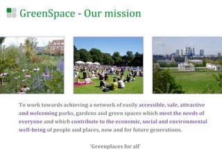 GreenSpace	
  -­‐	
  Our	
  mission	
  




To	
  work	
  towards	
  achieving	
  a	
  network	
  of	
  easily	
  accessible,	
  safe,	
  attractive	
  
and	
  welcoming	
  parks,	
  gardens	
  and	
  green	
  spaces	
  which	
  meet	
  the	
  needs	
  of	
  
everyone	
  and	
  which	
  contribute	
  to	
  the	
  economic,	
  social	
  and	
  environmental	
  
well-­‐being	
  of	
  people	
  and	
  places,	
  now	
  and	
  for	
  future	
  generations.	
  
	
  
                                        ‘Greenplaces	
  for	
  all’	
  
 