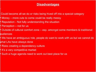 Disadvantages

 Could become all we do or risks being hived off into a special category
• Money – more cuts to come could be really messy
• Reputation - Not fully understanding the situation
• Perception – not for us
• Outside of cultural comfort zone – esp. amongst some members & traditional
audiences
• We have an ambiguous role, people do want to work with us but we cannot do
what LAs have always done
• Risks creating a dependency culture
• It’s a very competitive market
• Such a huge agenda need to work out best place for us
 