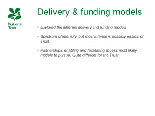 Delivery & funding models
• Explored the different delivery and funding models

• Spectrum of intensity, but most intense is possibly easiest of
  Trust

• Partnerships, enabling and facilitating access most likely
  models to pursue. Quite different for the Trust
 