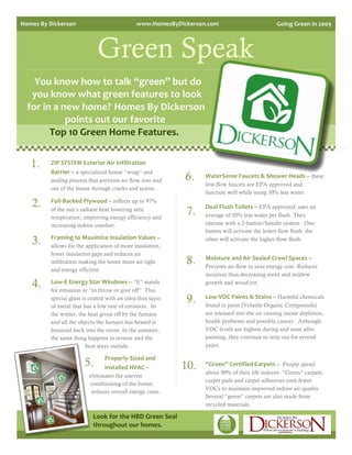 Homes By Dickerson                                   www.HomesByDickerson.com                          Going Green in 2009 




                               Green Speak
    You know how to talk “green” but do 
   you know what green features to look 
  for in a new home?  Homes By Dickerson 
            points out our favorite                            
        Top 10 Green Home Features. 


   1.     ZIP SYSTEM Exterior Air Infiltration 
          Barrier – a specialized house “wrap” and
          sealing process that prevents air flow into and           6.   WaterSense Faucets & Shower Heads – these
                                                                         low-flow faucets are EPA approved and
          out of the house through cracks and seams.
                                                                         function well while using 30% less water.

   2.     Foil‐Backed Plywood – reflects up to 97%
                                                                         Dual Flush Toilets – EPA approved; uses an
          of the sun’s radiant heat lowering attic
          temperature, improving energy efficiency and
                                                                    7.   average of 20% less water per flush. They
          increasing indoor comfort.                                     operate with a 2-button/handle system. One
                                                                         button will activate the lower flow flush, the
   3.     Framing to Maximize Insulation Values –
          allows for the application of more insulation,
                                                                         other will activate the higher flow flush.

          fewer insulation gaps and reduces air
          infiltration making the home more air tight               8.   Moisture and Air Sealed Crawl Spaces –
                                                                         Prevents air-flow to save energy cost. Reduces
          and energy efficient.
                                                                         moisture thus decreasing mold and mildew
   4.     Low‐E Energy Star Windows – “E” stands
          for emission or “to throw or give off”. This
                                                                         growth and wood rot.

          special glass is coated with an ultra-thin layer
          of metal that has a low rate of emission. In
                                                                    9.   Low‐VOC Paints & Stains – Harmful chemicals
                                                                         found in paint (Volatile Organic Compounds)
   .      the winter, the heat given off by the furnace                  are released into the air causing ozone depletion,
                                                                         health problems and possibly cancer. Although
          and all the objects the furnace has heated is
          bounced back into the room. In the summer,
                                                                    .    VOC levels are highest during and soon after
          the same thing happens in reverse and the                      painting, they continue to seep out for several
                          heat stays outside.                            years.

                                     Properly‐Sized and 
                        5.           Installed HVAC –           10.      “Green” Certified Carpets – People spend
                                                                         about 90% of their life indoors. “Green” carpets,
                            eliminates the uneven
                                                                         carpet pads and carpet adhesives emit fewer
                            conditioning of the home;
                        .    reduces overall energy costs.      .        VOCs to maintain improved indoor air quality.
                                                                         Several “green” carpets are also made from
                                                                         recycled materials.

                             Look for the HBD Green Seal  
                             throughout our homes. 
 