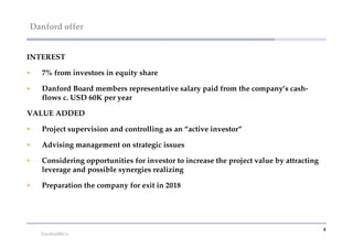 Danford offer


INTEREST

   7% from investors in equity share

   Danford Board members representative salary paid from the company’s cash-
    flows c. USD 60K per year

VALUE ADDED

   Project supervision and controlling as an “active investor”

   Advising management on strategic issues

   Considering opportunities for investor to increase the project value by attracting
    leverage and possible synergies realizing

   Preparation the company for exit in 2018




                                                                                         4
 