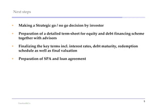 Next steps


   Making a Strategic go / no go decision by investor

   Preparation of a detailed term-sheet for equity and debt financing scheme
    together with advisors

   Finalizing the key terms incl. interest rates, debt maturity, redemption
    schedule as well as final valuation

   Preparation of SPA and loan agreement




                                                                               5
 