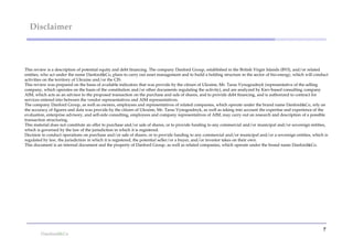Disclaimer



This review is a description of potential equity and debt financing. The company Danford Group, established in the British Virgin Islands (BVI), and/or related
entities, who act under the name Danford&Co, plans to carry out asset management and to build a holding structure in the sector of bio-energy, which will conduct
activities on the territory of Ukraine and/or the CIS.
This review was prepared on the basis of available indicators that was provide by the citizen of Ukraine, Mr. Taras Vynogradnyk (representative of the selling
company, which operates on the basis of the constitution and/or other documents regulating the activity), and are analyzed by Kiev-based consulting company
AM, which acts as an advisor to the proposed transaction on the purchase and sale of shares, and to provide debt financing, and is authorized to contract for
services entered into between the vendor representatives and AIM representatives.
The company Danford Group, as well as owners, employees and representatives of related companies, which operate under the brand name Danford&Co, rely on
the accuracy of figures and data was provide by the citizen of Ukraine, Mr. Taras Vynogradnyk, as well as taking into account the expertise and experience of the
evaluation, enterprise advisory, and sell-side consulting, employees and company representatives of AM, may carry out an research and description of a possible
transaction structuring.
This material does not constitute an offer to purchase and/or sale of shares, or to provide funding to any commercial and/or municipal and/or sovereign entities,
which is governed by the law of the jurisdiction in which it is registered.
Decision to conduct operations on purchase and/or sale of shares, or to provide funding to any commercial and/or municipal and/or a sovereign entities, which is
regulated by law, the jurisdiction in which it is registered, the potential seller/or a buyer, and/or investor takes on their own.
This document is an internal document and the property of Danford Group, as well as related companies, which operate under the brand name Danford&Co.




                                                                                                                                                              7
 