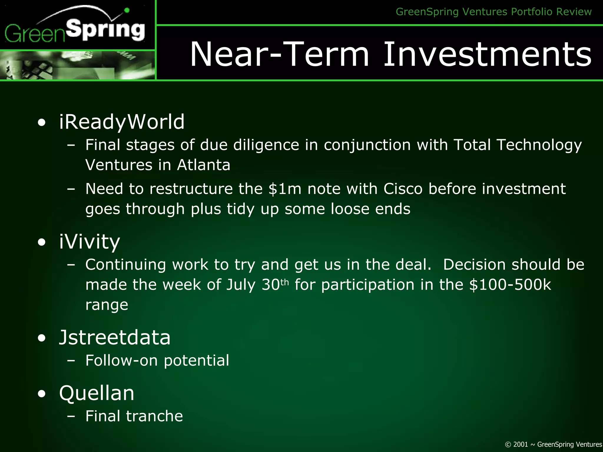 Near-Term Investments iReadyWorld Final stages of due diligence in conjunction with Total Technology Ventures in Atlanta Need to restructure the $1m note with Cisco before investment goes through plus tidy up some loose ends iVivity Continuing work to try and get us in the deal.  Decision should be made the week of July 30 th  for participation in the $100-500k range Jstreetdata Follow-on potential Quellan Final tranche 