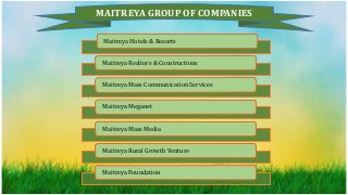 MAITREYA GROUP OF COMPANIES
Maitreya Hotels & Resorts
Maitreya Realtors & Constructions
Maitreya Mass Communication Services
Maitreya Meganet
Maitreya Mass Media
Maitreya Rural Growth Venture
Maitreya Foundation
 