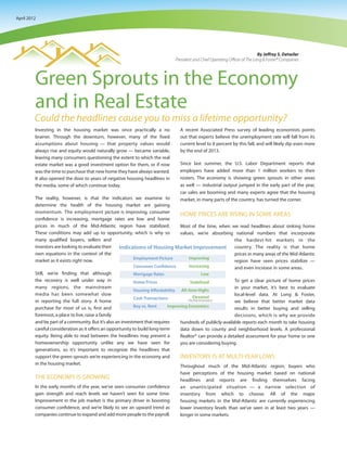 April 2012




                                                                                                                                By Jeffrey S. Detwiler
                                                                                 President and Chief Operating Officer of The Long & Foster® Companies




         Green Sprouts in the Economy
         and in Real Estate
         Could the headlines cause you to miss a lifetime opportunity?
         Investing in the housing market was once practically a no                 A recent Associated Press survey of leading economists points
         brainer. Through the downturn, however, many of the fixed                 out that experts believe the unemployment rate will fall from its
         assumptions about housing — that property values would                    current level to 8 percent by this fall, and will likely dip even more
         always rise and equity would naturally grow — became variable,            by the end of 2013.
         leaving many consumers questioning the extent to which the real
         estate market was a good investment option for them, or if now            Since last summer, the U.S. Labor Department reports that
         was the time to purchase that new home they have always wanted.           employers have added more than 1 million workers to their
         It also opened the door to years of negative housing headlines in         rosters. The economy is showing green sprouts in other areas
         the media, some of which continue today.                                  as well — industrial output jumped in the early part of the year,
                                                                                   car sales are booming and many experts agree that the housing
         The reality, however, is that the indicators we examine to                market, in many parts of the country, has turned the corner.
         determine the health of the housing market are gaining
         momentum. The employment picture is improving, consumer
                                                                                   HOME PRICES ARE RISING IN SOME AREAS
         confidence is increasing, mortgage rates are low and home
         prices in much of the Mid-Atlantic region have stabilized.                Most of the time, when we read headlines about sinking home
         These conditions may add up to opportunity, which is why so               values, we’re absorbing national numbers that incorporate
         many qualified buyers, sellers and                                                                the hardest-hit markets in the
         investors are looking to evaluate their                                                           country. The reality is that home
         own equations in the context of the                                                               prices in many areas of the Mid-Atlantic
         market as it exists right now.                                                                    region have seen prices stabilize —
                                                                                                           and even increase in some areas.
         Still, we’re finding that although
         the recovery is well under way in                                                                    To get a clear picture of home prices
         many regions, the mainstream                                                                         in your market, it’s best to evaluate
         media has been somewhat slow                                                                         local-level data. At Long & Foster,
         in reporting the full story. A home                                                                  we believe that better market data
         purchase for most of us is, first and                                                                results in better buying and selling
         foremost, a place to live, raise a family                                                            decisions, which is why we provide
         and be part of a community. But it’s also an investment that requires     hundreds of publicly-available reports each month to take housing
         careful consideration as it offers an opportunity to build long-term      data down to county and neighborhood levels. A professional
         equity. Being able to read between the headlines may present a            Realtor® can provide a detailed assessment for your home or one
         homeownership opportunity unlike any we have seen for                     you are considering buying.
         generations, so it’s important to recognize the headlines that
         support the green sprouts we’re experiencing in the economy and           INVENTORY IS AT MULTI-YEAR LOWS
         in the housing market.
                                                                                   Throughout much of the Mid-Atlantic region, buyers who
                                                                                   have perceptions of the housing market based on national
         THE ECONOMY IS GROWING                                                    headlines and reports are finding themselves facing
         In the early months of the year, we’ve seen consumer confidence           an unanticipated situation — a narrow selection of
         gain strength and reach levels we haven’t seen for some time.             inventory from which to choose. All of the major
         Improvement in the job market is the primary driver in boosting           housing markets in the Mid-Atlantic are currently experiencing
         consumer confidence, and we’re likely to see an upward trend as           lower inventory levels than we’ve seen in at least two years —
         companies continue to expand and add more people to the payroll.          longer in some markets.
 