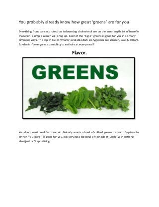 You probably already know how great ‘greens’ are for you 
Everything from cancer protection to lowering cholesterol are on the arm-length list of benefits 
that even a simple search will bring up. Each of the “big 3” greens is good for you in so many 
different ways. The top three commonly available dark leafy greens are spinach, kale & collard. 
So why isn’t everyone scrambling to eat kale at every meal? 
Flavor. 
You don’t want breakfast broccoli. Nobody wants a bowl of collard greens instead of a pizza for 
dinner. You know it’s good for you, but serving a big bowl of spinach at lunch (with nothing 
else) just isn’t appetizing. 
 