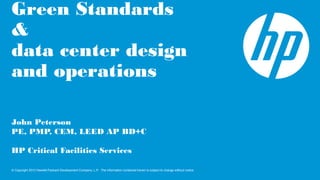 © Copyright 2012 Hewlett-Packard Development Company, L.P. The information contained herein is subject to change without notice.
Green Standards
&
data center design
and operations
John Peterson
PE, PMP, CEM, LEED AP BD+C
HP Critical Facilities Services
 