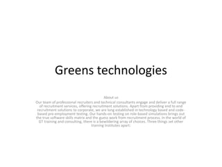 Greens technologies
About us
Our team of professional recruiters and technical consultants engage and deliver a full range
of recruitment services, offering recruitment solutions. Apart from providing end to end
recruitment solutions to corporate, we are long established in technology based and code-
based pre-employment testing. Our hands-on testing on role-based simulations brings out
the true software skills matrix and the guess work from recruitment process. In the world of
GT training and consulting, there is a bewildering array of choices. Three things set other
training Institutes apart:
 