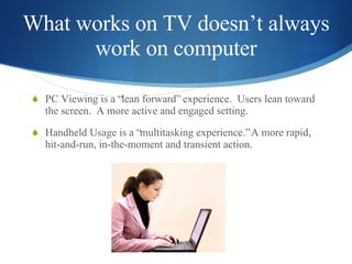 What works on TV doesn’t always work on computer <ul><li>PC Viewing is a “lean forward” experience.  Users lean toward the...
