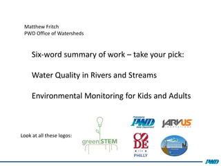 Matthew Fritch
PWD Office of Watersheds
Look at all these logos:
Six-word summary of work – take your pick:
Water Quality in Rivers and Streams
Environmental Monitoring for Kids and Adults
 