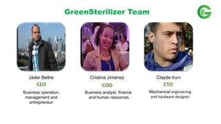 GreenSterilizer Team
CTOCOOCEO
Business operation,
management and
entrepreneur
Business analyst, finance
and human resources
Jader Beltre Cristina Jimenez Clayde Korn
Mechanical engineering
and hardware designer
 