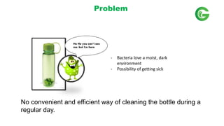 No convenient and efficient way of cleaning the bottle during a
regular day.
He He you cant see
me, but I'm here
- Bacteria love a moist, dark
environment
- Possibility of getting sick
Problem
 