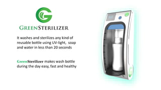 It washes and sterilizes any kind of
reusable bottle using UV-light, soap
and water in less than 20 seconds
GreenSterilizer makes wash bottle
during the day easy, fast and healthy
 