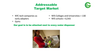 Our goal is to be attached next to every water dispenser
Addressable
Target Market
? NYC tech companies as
early adopters
? Gyms
? NYS Colleges and Universities = 130
? NYS schools = 6,543
 