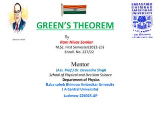 GREEN’S THEOREM
By
Ram Nivas Sonkar
M.Sc. First Semester(2022-23)
Enroll. No. 227/22
Mentor
(Ass. Prof.) Dr. Devendra Singh
School of Physical and Decision Science
Department of Physics
Baba saheb Bhimrao Ambedkar Univesity
( A Central University)
Lucknow-226025.UP
 