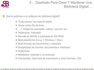 2 …Diseñado Para Crear Y Mantener Una
                                           Biblioteca Digital…

Qué le pedimos a un software de biblioteca digital?

         “Colecciones” de material digital
         Hasta varios Gb de texto …
         … + imágenes asociadas, videos, mp3,etc, etc
         Totalmente “indexada”
         Servida en WWW, o publicada en CD-ROM
         Multi-plataforma (Linux + Windows + Mac)
         Multi-formato de documentos y metadata
         Multiplicidad de idiomas: documentos e interfaces
         Multimedia
         Metadatos: estándar y no-estándar
         Interoprable: Opciones de exportación a otros formatos, OAI
 