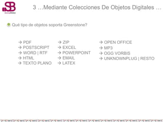 3 …Mediante Colecciones De Objetos Digitales …

Qué tipo de objetos soporta Greenstone?



    PDF                ZIP               OPEN OFFICE
    POSTSCRIPT         EXCEL             MP3
    WORD | RTF         POWERPOINT        OGG VORBIS
    HTML               EMAIL             UNKNOWNPLUG | RESTO
    TEXTO PLANO        LATEX
 