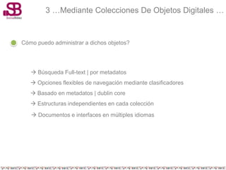 3 …Mediante Colecciones De Objetos Digitales …


Cómo puedo administrar a dichos objetos?




    Búsqueda Full-text | por metadatos
    Opciones flexibles de navegación mediante clasificadores
    Basado en metadatos | dublin core
    Estructuras independientes en cada colección
    Documentos e interfaces en múltiples idiomas
 
