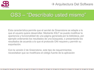  Arquitectura Del Software


  GS3 – “Descríbalo usted mismo”

Esta característica permite que el servlet de Greenstone se adapte a lo
que el usuario quiere desarrollar. Mediante XSLT se puede modificar la
apariencia y funcionalidad de una página generada por la biblioteca, por
ejemplo ordenando los resultados de una búsqueda, o presentando los
resultados de acuerdo a lo que el protocolo OAI requiere y permitir su
exportación.

Con la versión 2 de Greenstone, este tipo de requerimientos
necesitaban que se modificara el código fuente de la aplicación
 
