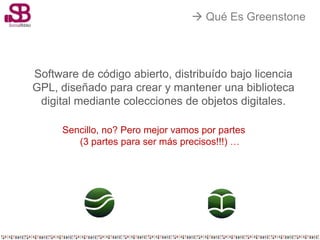  Qué Es Greenstone




Software de código abierto, distribuído bajo licencia
GPL, diseñado para crear y mantener una biblioteca
 digital mediante colecciones de objetos digitales.

      Sencillo, no? Pero mejor vamos por partes
         (3 partes para ser más precisos!!!) …
 