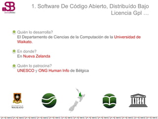 1. Software De Código Abierto, Distribuído Bajo
                                      Licencia Gpl …


Quién lo desarrolla?
El Departamento de Ciencias de la Computación de la Universidad de
Waikato.

En donde?
En Nueva Zelanda

Quién lo patrocina?
UNESCO y ONG Human Info de Bélgica
 