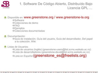 1. Software De Código Abierto, Distribuído Bajo
                                         Licencia GPL …

Disponible en: www.greenstone.org        / www.greenstone-la.org
    Software
    Colecciones de demo
    FAQ
    Ejemplos
    Colecciones documentadas

Documentación:
   Guía de instalación, Guía del usuario, Guía del desarrollador, Del papel
     a la colección, Wiki

Listas de Usuarios:
    Lista de usuarios (inglés) (greenstone-users@list.scms.waikato.ac.nz)
    Lista de desarrolladores (greenstone-devel@list.scms.waikato.ac.nz)
   Lista en Español (greenstone_es@freelists.org)
 