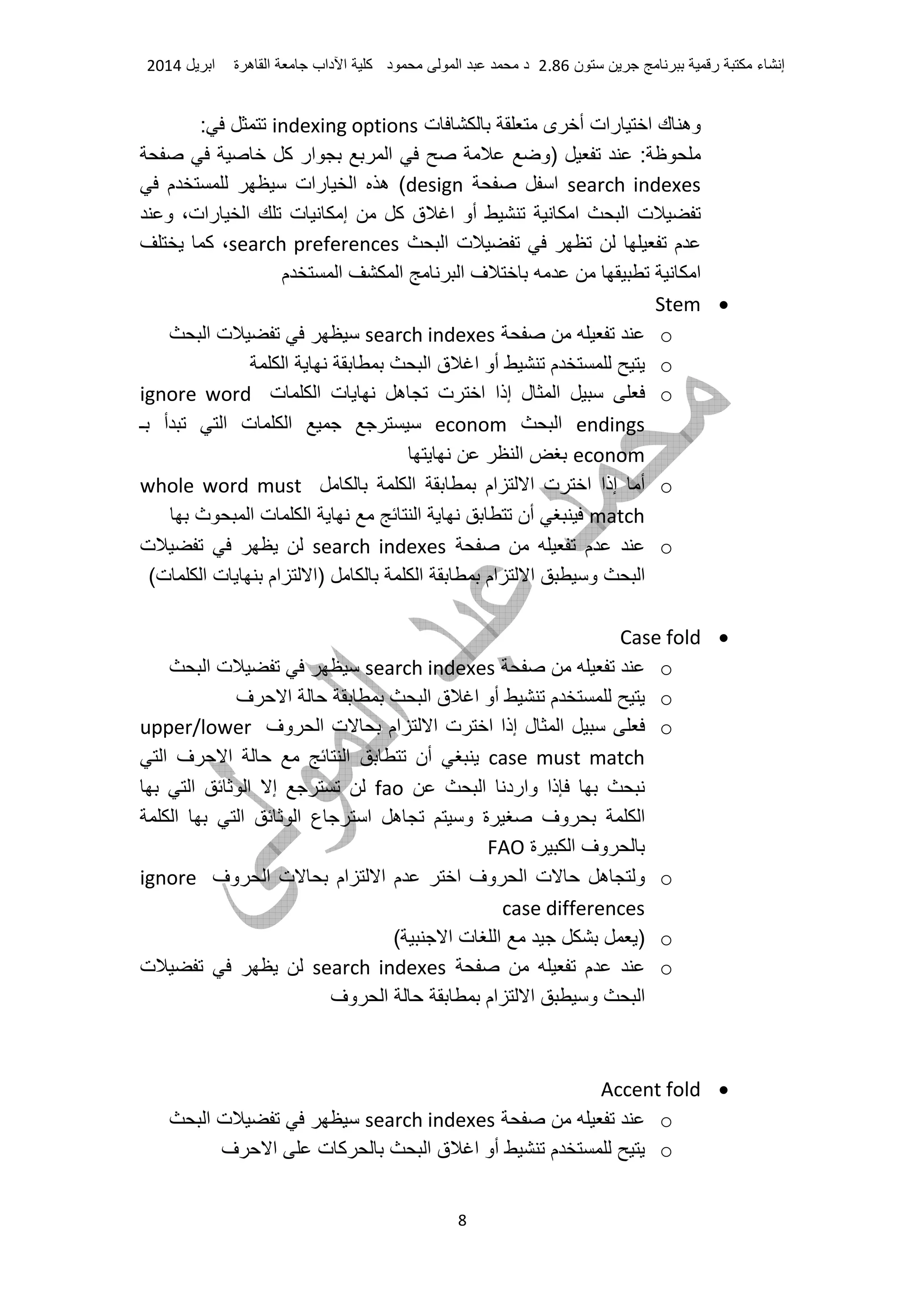 ‫ء‬ ‫إ‬‫ر‬‫ن‬2.86‫د‬ ‫ا‬ ‫د‬‫آ‬‫داب‬ ‫ا‬‫ة‬ ‫ه‬ ‫ا‬‫ا‬2014
8
‫ك‬ ‫وه‬‫ت‬ ‫ى‬ ‫أ‬ ‫رات‬ ‫ا‬indexing options:
‫آ‬ ‫ار‬ ‫ا‬ ‫)و‬ :
search indexes‫ا‬design‫م‬ ‫رات‬ ‫ا‬ ‫ه‬ (
‫و‬ ،‫رات‬ ‫ا‬ ‫ت‬ ‫إ‬ ‫آ‬ ‫ق‬ ‫ا‬ ‫أو‬ ‫ا‬ ‫ا‬ ‫ت‬
‫ا‬ ‫ت‬ ‫م‬search preferences‫آ‬ ،
‫م‬ ‫ا‬ ‫ا‬ ‫ا‬ ‫ف‬ ‫ا‬
•Stem
osearch indexes‫ا‬ ‫ت‬
o‫م‬‫ا‬ ‫ا‬ ‫ق‬ ‫ا‬ ‫أو‬
o‫ل‬ ‫ا‬‫ت‬ ‫ا‬ ‫إذا‬‫ت‬ ‫ا‬ ‫ت‬ ‫ه‬ignore word
endings‫ا‬econom‫ـ‬ ‫أ‬ ‫ا‬ ‫ت‬ ‫ا‬
econom‫ا‬
o‫إذا‬ ‫أ‬‫ا‬ ‫ام‬ ‫ا‬ ‫ت‬ ‫ا‬whole word must
match‫ث‬ ‫ا‬ ‫ت‬ ‫ا‬ ‫ا‬ ‫أن‬
o‫م‬search indexes‫ت‬
(‫ت‬ ‫ا‬ ‫ت‬ ‫ام‬ ‫)ا‬ ‫ا‬ ‫ام‬ ‫ا‬ ‫و‬ ‫ا‬
•Case fold
osearch indexes‫ا‬ ‫ت‬
o‫م‬‫ف‬ ‫ا‬ ‫ا‬ ‫ق‬ ‫ا‬ ‫أو‬
o‫وف‬ ‫ا‬ ‫ت‬ ‫ام‬ ‫ا‬ ‫ت‬ ‫ا‬ ‫إذا‬ ‫ل‬ ‫ا‬upper/lower
case must match‫ا‬ ‫ف‬ ‫ا‬ ‫ا‬ ‫أن‬
‫ذا‬‫ا‬ ‫وارد‬fao‫ا‬ ‫ا‬ ‫إ‬
‫ا‬ ‫ا‬ ‫ا‬ ‫ع‬ ‫ا‬ ‫ه‬ ‫و‬ ‫ة‬ ‫وف‬ ‫ا‬
‫ة‬ ‫ا‬ ‫وف‬FAO
o‫وف‬ ‫ا‬ ‫ت‬ ‫ام‬ ‫ا‬ ‫م‬ ‫ا‬ ‫وف‬ ‫ا‬ ‫ت‬ ‫ه‬ ‫و‬ignore
case differences
o( ‫ا‬ ‫ت‬ ‫ا‬ )
o‫م‬search indexes‫ت‬
‫وف‬ ‫ا‬ ‫ام‬ ‫ا‬ ‫و‬ ‫ا‬
•Accent fold
osearch indexes‫ا‬ ‫ت‬
o‫م‬‫ف‬ ‫ا‬ ‫ت‬ ‫آ‬ ‫ا‬ ‫ق‬ ‫ا‬ ‫أو‬
 