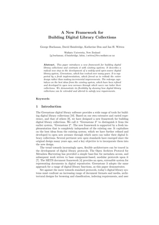 A New Framework for
Building Digital Library Collections
George Buchanan, David Bainbridge, Katherine Don and Ian H. Witten
Waikato University, New Zealand
{g.buchanan, d.bainbridge, kdon, i.witten}@cs.waikato.ac.nz
Abstract. This paper introduces a new framework for building digital
library collections and contrasts it with existing systems. It describes a
radical new step in the development of a widely-used open-source digital
library system, Greenstone, which has evolved over many years. It is sup-
ported by a fresh implementation, which forced us to rethink the entire
design rather than making incremental improvements. The redesign capi-
talizes on the best ideas from the existing system, which have been reﬁned
and developed to open new avenues through which users can tailor their
collections. We demonstrate its ﬂexibility by showing how digital library
collections can be extended and altered to satisfy new requirements.
Keywords:
1 Introduction
The Greenstone digital library software provides a wide range of tools for build-
ing digital library collections [10]. Based on our own extensive and varied expe-
rience, and that of others [9], we have designed a new framework for building
digital library collections. We call it “Greenstone 3” to distinguish it from the
earlier system, “Greenstone 2”. The new framework is supported by a fresh im-
plementation that is completely independent of the existing one. It capitalizes
on the best ideas from the existing system, which we have further reﬁned and
developed to open new avenues through which users can tailor their digital li-
brary collections. Several pertinent new open standards have emerged since the
original design many years ago, and a key objective is to incorporate them into
the new design.
The trend towards increasingly open, ﬂexible architectures can be traced in
the development of digital library protocols. The Open Archives Protocol for
Metadata Harvesting has provided a simple base-line for metadata access, and
subsequent work strives to base component-based, modular protocols upon it
[7]. The METS document framework [4] provides an open, extensible system for
representing documents in digital repositories. Greenstone 3 adopts the same
approach for a range of digital library functions, as this paper demonstrates.
Set against the move towards standard protocols, today’s digital library sys-
tems must confront an increasing range of document formats and media, archi-
tectural designs for browsing and classiﬁcation, indexing requirements, and user
 